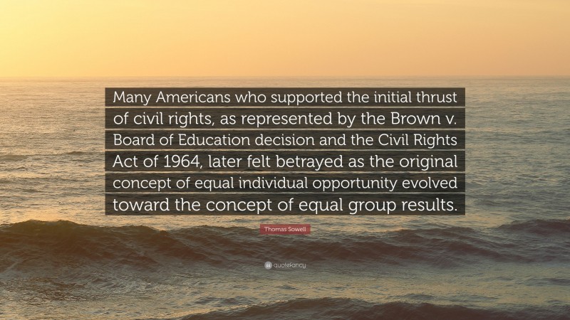 Thomas Sowell Quote: “Many Americans who supported the initial thrust of civil rights, as represented by the Brown v. Board of Education decision and the Civil Rights Act of 1964, later felt betrayed as the original concept of equal individual opportunity evolved toward the concept of equal group results.”