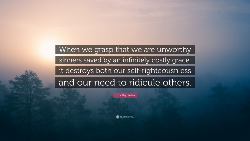Timothy Keller Quote: “When we grasp that we are unworthy sinners saved by an infinitely costly grace, it destroys both our self-righteousn ess and our need to ridicule others.”