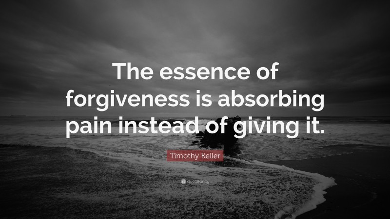 Timothy Keller Quote: “The essence of forgiveness is absorbing pain instead of giving it.”