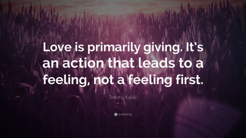 Timothy Keller Quote: “Love is primarily giving. It’s an action that leads to a feeling, not a feeling first.”
