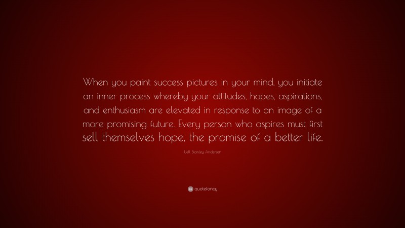 Uell Stanley Andersen Quote: “When you paint success pictures in your mind, you initiate an inner process whereby your attitudes, hopes, aspirations, and enthusiasm are elevated in response to an image of a more promising future. Every person who aspires must first sell themselves hope, the promise of a better life.”