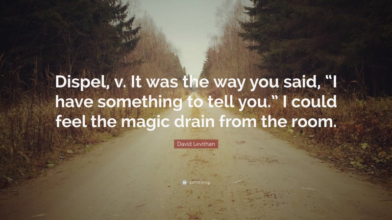 David Levithan Quote: “Dispel, v. It was the way you said, “I have something to tell you.” I could feel the magic drain from the room.”