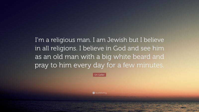 Uri Geller Quote: “I’m a religious man. I am Jewish but I believe in all religions. I believe in God and see him as an old man with a big white beard and pray to him every day for a few minutes.”