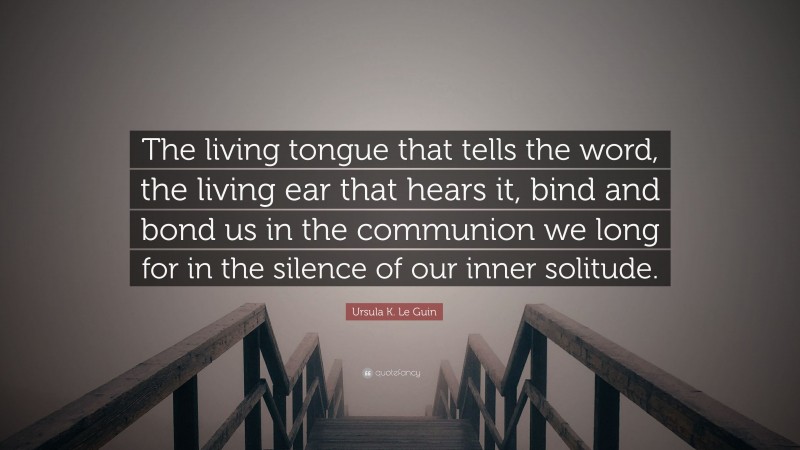 Ursula K. Le Guin Quote: “The living tongue that tells the word, the living ear that hears it, bind and bond us in the communion we long for in the silence of our inner solitude.”