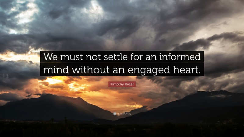 Timothy Keller Quote: “We must not settle for an informed mind without an engaged heart.”