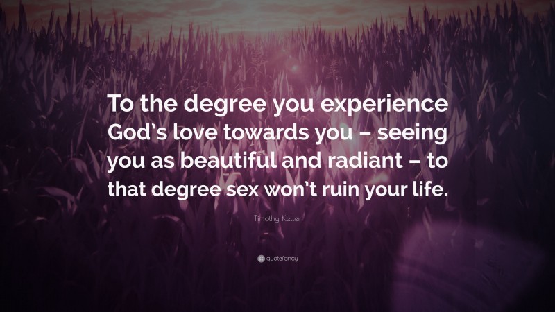 Timothy Keller Quote: “To the degree you experience God’s love towards you – seeing you as beautiful and radiant – to that degree sex won’t ruin your life.”