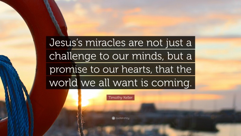 Timothy Keller Quote: “Jesus’s miracles are not just a challenge to our minds, but a promise to our hearts, that the world we all want is coming.”