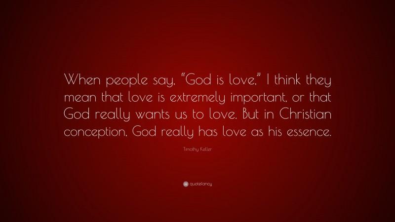 Timothy Keller Quote: “When people say, “God is love,” I think they mean that love is extremely important, or that God really wants us to love. But in Christian conception, God really has love as his essence.”