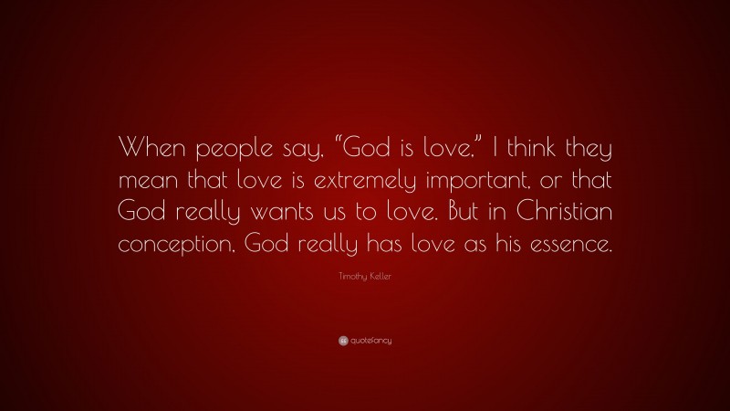 Timothy Keller Quote: “When people say, “God is love,” I think they mean that love is extremely important, or that God really wants us to love. But in Christian conception, God really has love as his essence.”