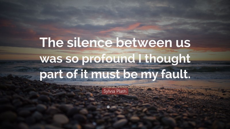 Sylvia Plath Quote: “The silence between us was so profound I thought part of it must be my fault.”