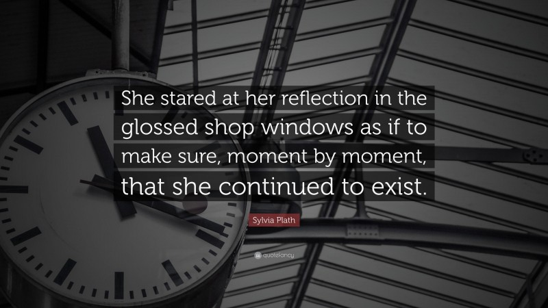 Sylvia Plath Quote: “She stared at her reflection in the glossed shop windows as if to make sure, moment by moment, that she continued to exist.”