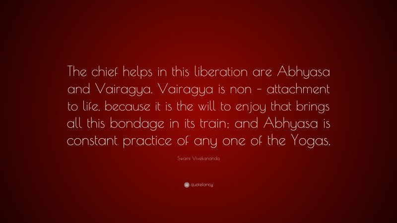 Swami Vivekananda Quote: “The chief helps in this liberation are Abhyasa and Vairagya. Vairagya is non – attachment to life, because it is the will to enjoy that brings all this bondage in its train; and Abhyasa is constant practice of any one of the Yogas.”