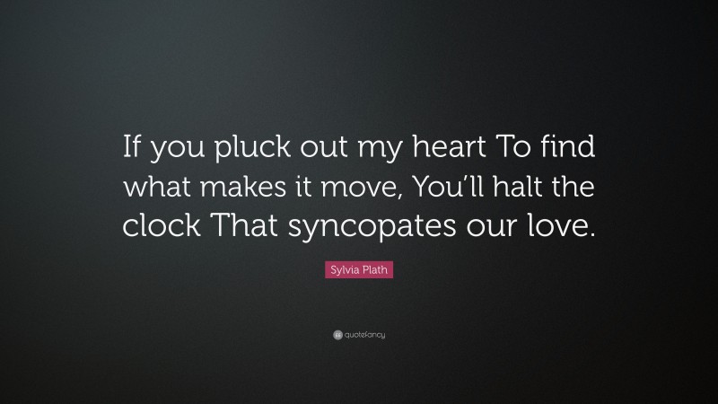 Sylvia Plath Quote: “If you pluck out my heart To find what makes it move, You’ll halt the clock That syncopates our love.”