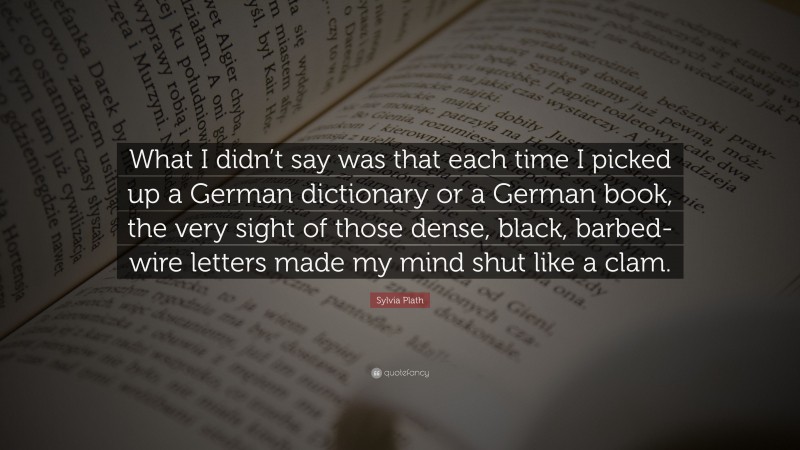 Sylvia Plath Quote: “What I didn’t say was that each time I picked up a German dictionary or a German book, the very sight of those dense, black, barbed-wire letters made my mind shut like a clam.”