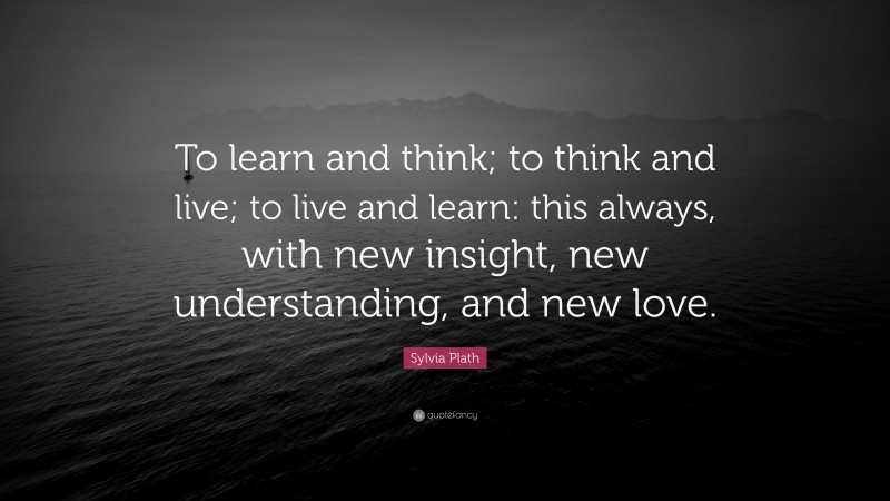 Sylvia Plath Quote: “To learn and think; to think and live; to live and learn: this always, with new insight, new understanding, and new love.”