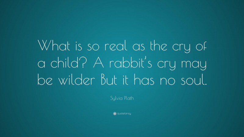 Sylvia Plath Quote: “What is so real as the cry of a child? A rabbit’s cry may be wilder But it has no soul.”