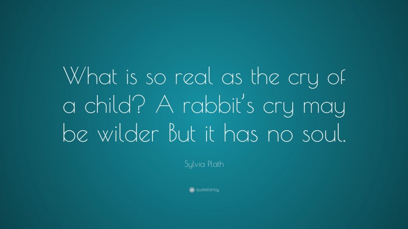 Sylvia Plath Quote: “What is so real as the cry of a child? A rabbit’s cry may be wilder But it has no soul.”