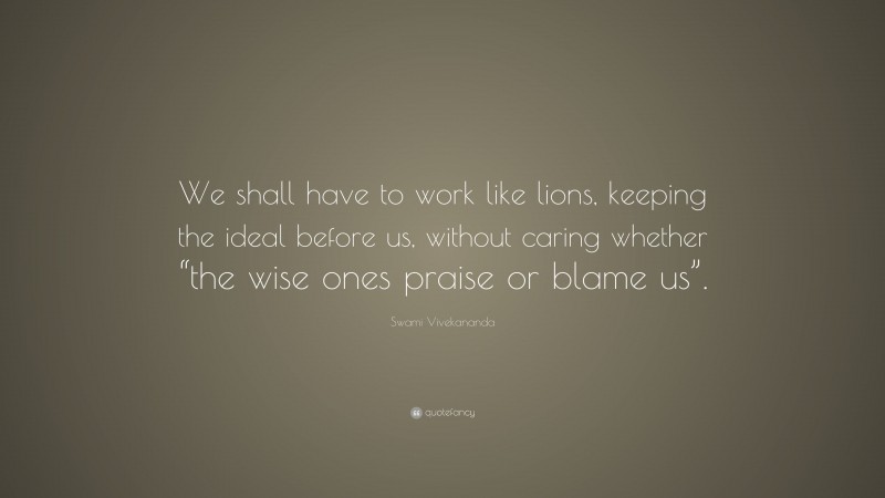 Swami Vivekananda Quote: “We shall have to work like lions, keeping the ideal before us, without caring whether “the wise ones praise or blame us”.”