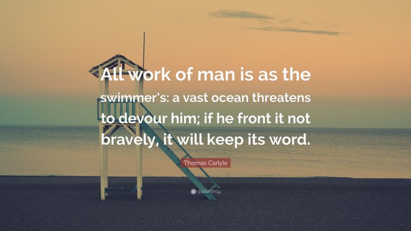 Thomas Carlyle Quote: “All work of man is as the swimmer’s: a vast ocean threatens to devour him; if he front it not bravely, it will keep its word.”