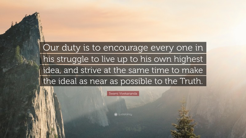 Swami Vivekananda Quote: “Our duty is to encourage every one in his struggle to live up to his own highest idea, and strive at the same time to make the ideal as near as possible to the Truth.”