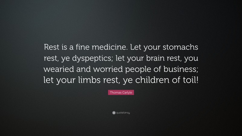 Thomas Carlyle Quote: “Rest is a fine medicine. Let your stomachs rest, ye dyspeptics; let your brain rest, you wearied and worried people of business; let your limbs rest, ye children of toil!”
