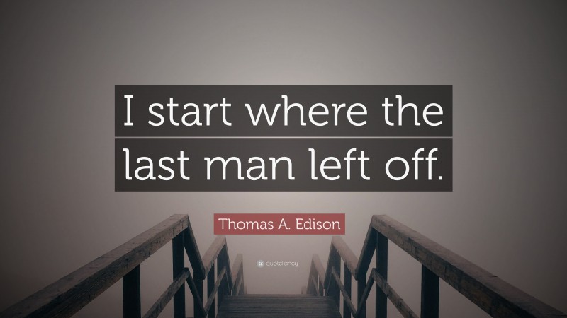 Thomas A. Edison Quote: “I start where the last man left off.”