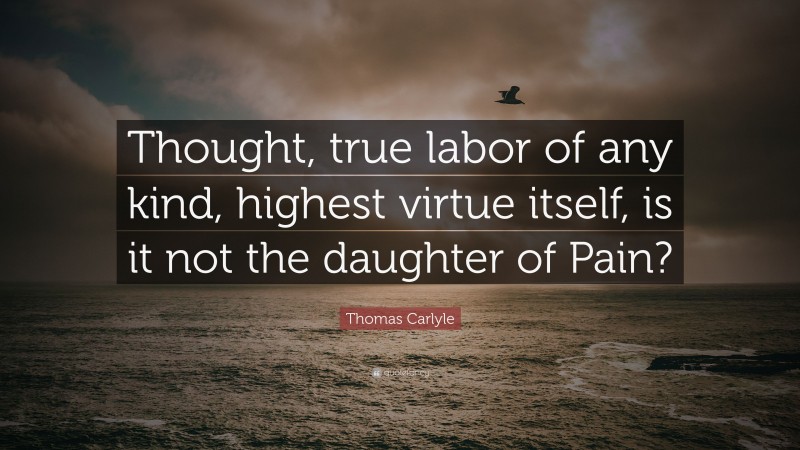 Thomas Carlyle Quote: “Thought, true labor of any kind, highest virtue itself, is it not the daughter of Pain?”