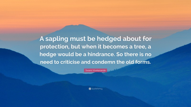 Swami Vivekananda Quote: “A sapling must be hedged about for protection, but when it becomes a tree, a hedge would be a hindrance. So there is no need to criticise and condemn the old forms.”