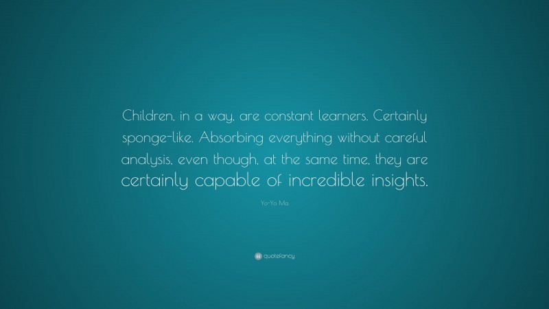 Yo-Yo Ma Quote: “Children, in a way, are constant learners. Certainly sponge-like. Absorbing everything without careful analysis, even though, at the same time, they are certainly capable of incredible insights.”