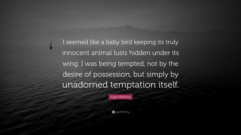 Yukio Mishima Quote: “I seemed like a baby bird keeping its truly innocent animal lusts hidden under its wing. I was being tempted, not by the desire of possession, but simply by unadorned temptation itself.”