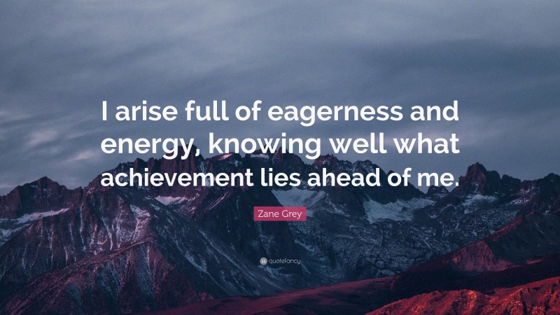 Zane Grey Quote: “I arise full of eagerness and energy, knowing well what achievement lies ahead of me.”
