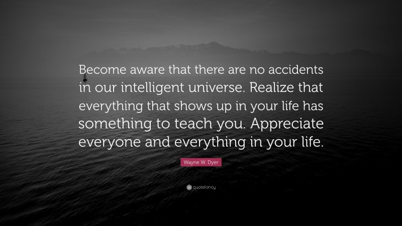 Wayne W. Dyer Quote: “Become aware that there are no accidents in our intelligent universe. Realize that everything that shows up in your life has something to teach you. Appreciate everyone and everything in your life.”