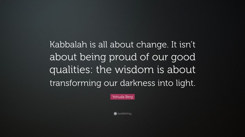 Yehuda Berg Quote: “Kabbalah is all about change. It isn’t about being proud of our good qualities: the wisdom is about transforming our darkness into light.”