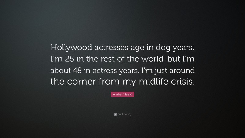 Amber Heard Quote: “Hollywood actresses age in dog years. I’m 25 in the rest of the world, but I’m about 48 in actress years. I’m just around the corner from my midlife crisis.”