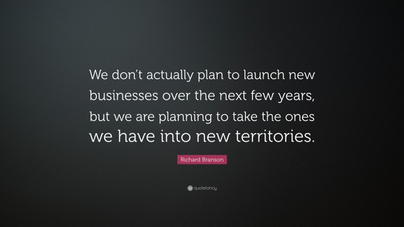 Richard Branson Quote: “We don’t actually plan to launch new businesses over the next few years, but we are planning to take the ones we have into new territories.”