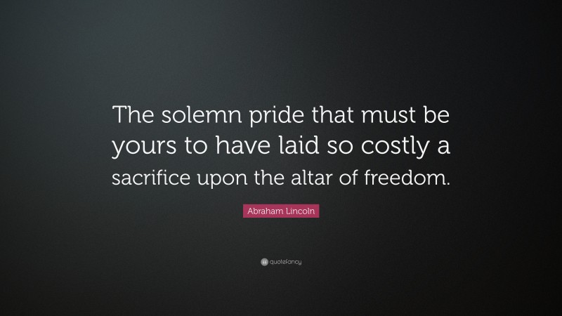 Abraham Lincoln Quote: “The solemn pride that must be yours to have laid so costly a sacrifice upon the altar of freedom.”