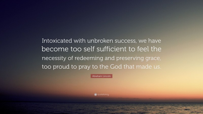 Abraham Lincoln Quote: “Intoxicated with unbroken success, we have become too self sufficient to feel the necessity of redeeming and preserving grace, too proud to pray to the God that made us.”