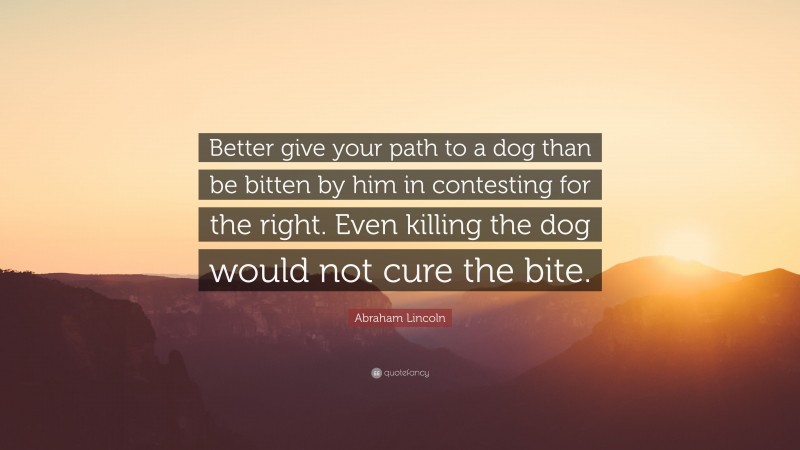 Abraham Lincoln Quote: “Better give your path to a dog than be bitten by him in contesting for the right. Even killing the dog would not cure the bite.”