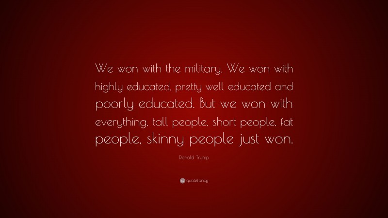 Donald Trump Quote: “We won with the military. We won with highly educated, pretty well educated and poorly educated. But we won with everything, tall people, short people, fat people, skinny people just won.”