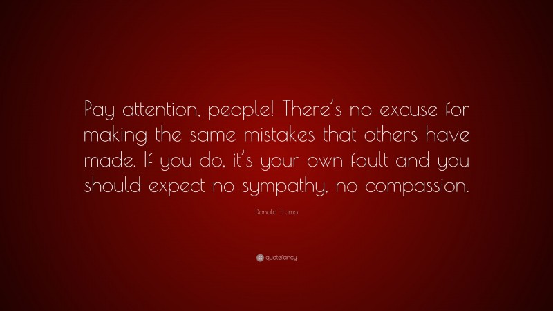 Donald Trump Quote: “Pay attention, people! There’s no excuse for making the same mistakes that others have made. If you do, it’s your own fault and you should expect no sympathy, no compassion.”