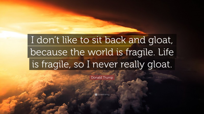Donald Trump Quote: “I don’t like to sit back and gloat, because the world is fragile. Life is fragile, so I never really gloat.”