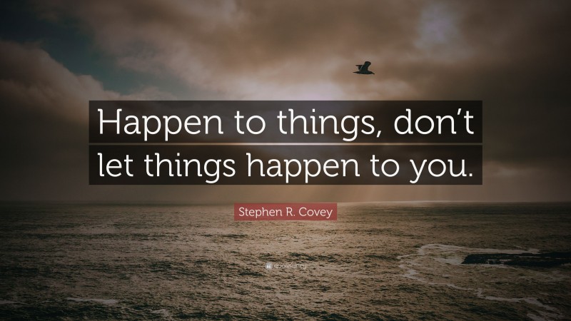 Stephen R. Covey Quote: “Happen to things, don’t let things happen to you.”