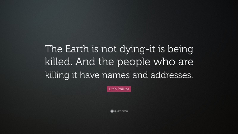 Utah Phillips Quote: “The Earth is not dying-it is being killed. And the people who are killing it have names and addresses.”