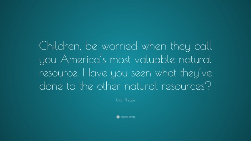 Utah Phillips Quote: “Children, be worried when they call you America’s most valuable natural resource. Have you seen what they’ve done to the other natural resources?”