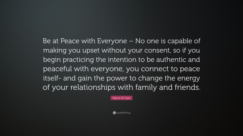 Wayne W. Dyer Quote: “Be at Peace with Everyone – No one is capable of making you upset without your consent, so if you begin practicing the intention to be authentic and peaceful with everyone, you connect to peace itself- and gain the power to change the energy of your relationships with family and friends.”