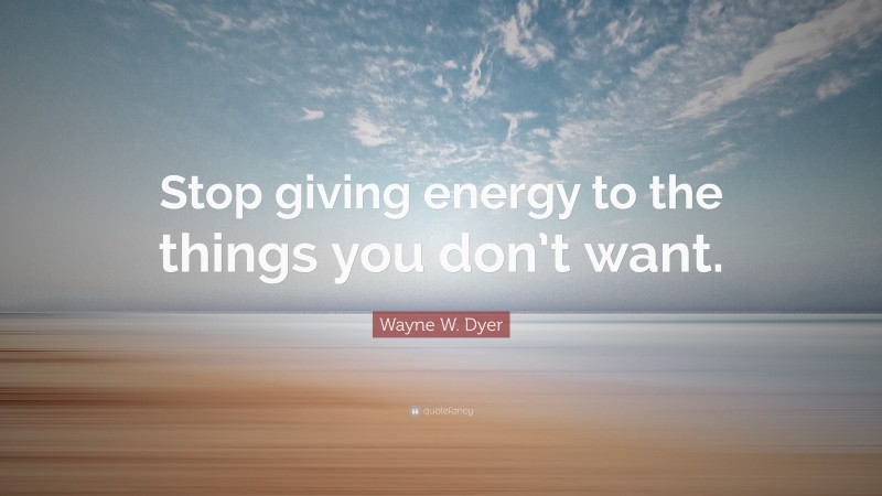 Wayne W. Dyer Quote: “Stop giving energy to the things you don’t want.”