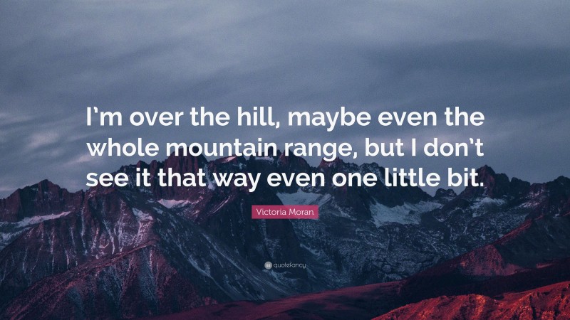 Victoria Moran Quote: “I’m over the hill, maybe even the whole mountain range, but I don’t see it that way even one little bit.”