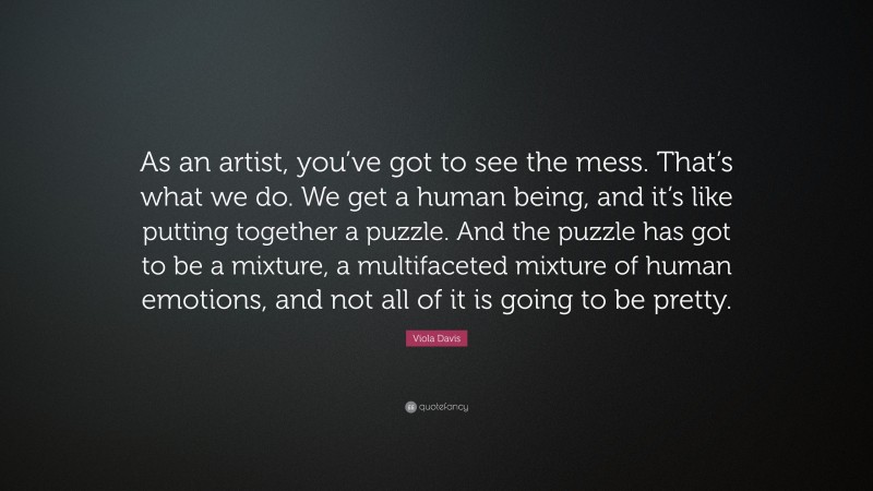 Viola Davis Quote: “As an artist, you’ve got to see the mess. That’s what we do. We get a human being, and it’s like putting together a puzzle. And the puzzle has got to be a mixture, a multifaceted mixture of human emotions, and not all of it is going to be pretty.”