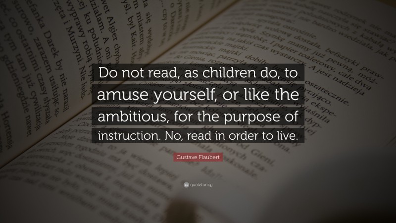Gustave Flaubert Quote: “Do not read, as children do, to amuse yourself, or like the ambitious, for the purpose of instruction. No, read in order to live.”