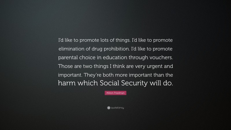 Milton Friedman Quote: “I’d like to promote lots of things. I’d like to promote elimination of drug prohibition. I’d like to promote parental choice in education through vouchers. Those are two things I think are very urgent and important. They’re both more important than the harm which Social Security will do.”
